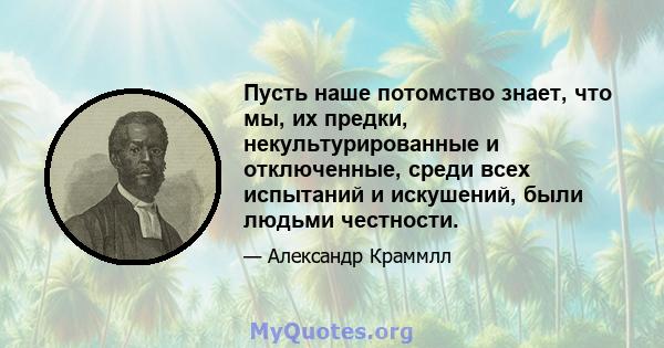 Пусть наше потомство знает, что мы, их предки, некультурированные и отключенные, среди всех испытаний и искушений, были людьми честности.