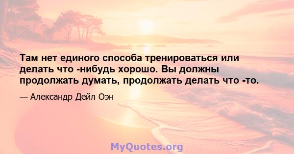 Там нет единого способа тренироваться или делать что -нибудь хорошо. Вы должны продолжать думать, продолжать делать что -то.