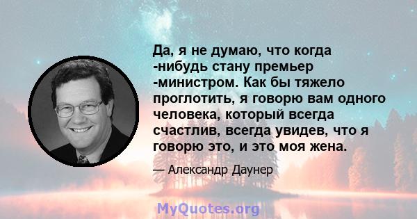 Да, я не думаю, что когда -нибудь стану премьер -министром. Как бы тяжело проглотить, я говорю вам одного человека, который всегда счастлив, всегда увидев, что я говорю это, и это моя жена.