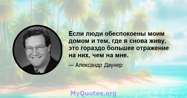 Если люди обеспокоены моим домом и тем, где я снова живу, это гораздо большее отражение на них, чем на мне.