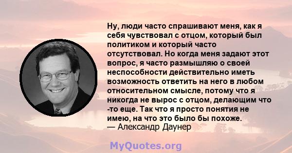 Ну, люди часто спрашивают меня, как я себя чувствовал с отцом, который был политиком и который часто отсутствовал. Но когда меня задают этот вопрос, я часто размышляю о своей неспособности действительно иметь