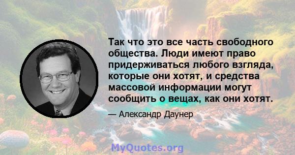 Так что это все часть свободного общества. Люди имеют право придерживаться любого взгляда, которые они хотят, и средства массовой информации могут сообщить о вещах, как они хотят.