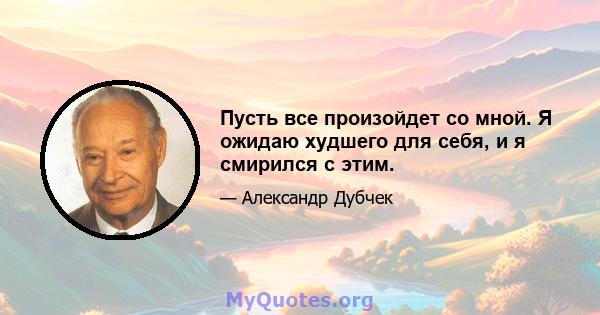 Пусть все произойдет со мной. Я ожидаю худшего для себя, и я смирился с этим.