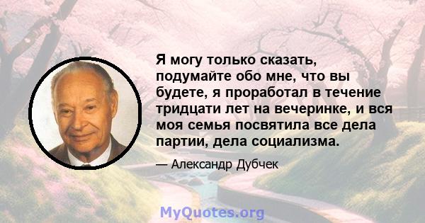 Я могу только сказать, подумайте обо мне, что вы будете, я проработал в течение тридцати лет на вечеринке, и вся моя семья посвятила все дела партии, дела социализма.