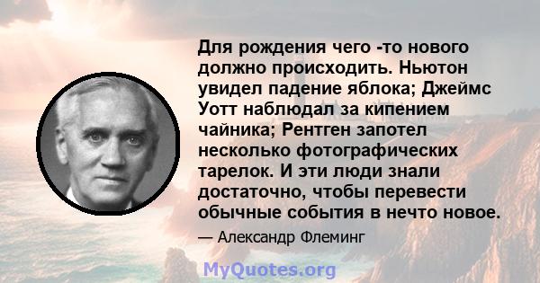 Для рождения чего -то нового должно происходить. Ньютон увидел падение яблока; Джеймс Уотт наблюдал за кипением чайника; Рентген запотел несколько фотографических тарелок. И эти люди знали достаточно, чтобы перевести