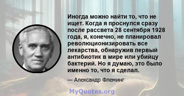 Иногда можно найти то, что не ищет. Когда я проснулся сразу после рассвета 28 сентября 1928 года, я, конечно, не планировал революционизировать все лекарства, обнаружив первый антибиотик в мире или убийцу бактерий. Но я 