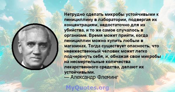 Нетрудно сделать микробы устойчивыми к пенициллину в лаборатории, подвергая их концентрациям, недостаточно для их убийства, и то же самое случалось в организме. Время может прийти, когда пенициллин можно купить любым в