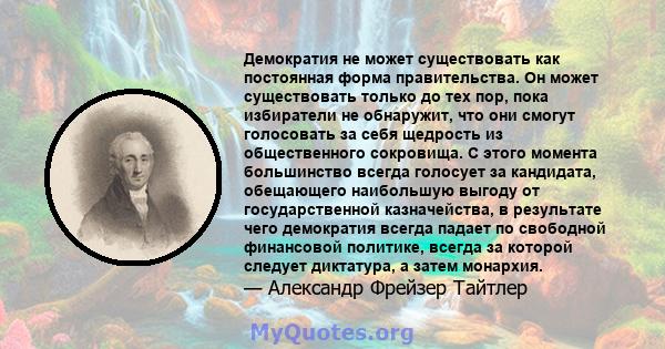 Демократия не может существовать как постоянная форма правительства. Он может существовать только до тех пор, пока избиратели не обнаружит, что они смогут голосовать за себя щедрость из общественного сокровища. С этого