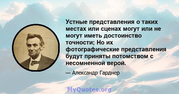 Устные представления о таких местах или сценах могут или не могут иметь достоинство точности; Но их фотографические представления будут приняты потомством с несомненной верой.