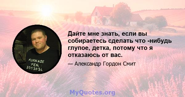 Дайте мне знать, если вы собираетесь сделать что -нибудь глупое, детка, потому что я отказаюсь от вас.