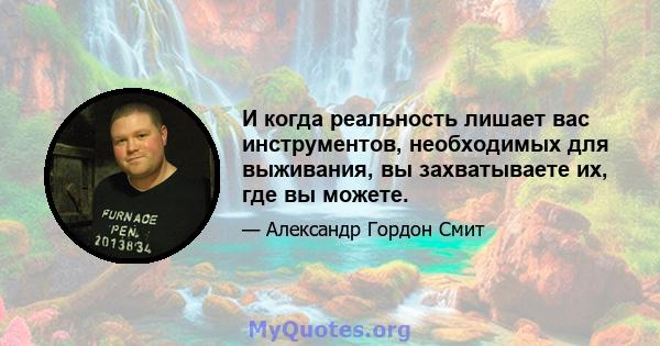 И когда реальность лишает вас инструментов, необходимых для выживания, вы захватываете их, где вы можете.