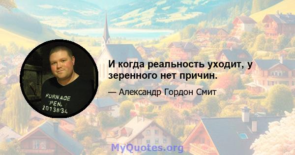 И когда реальность уходит, у зеренного нет причин.