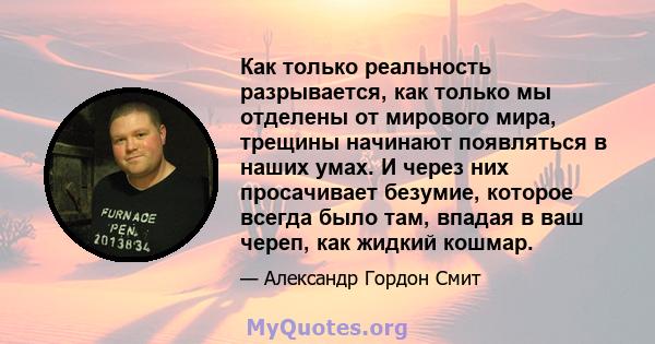 Как только реальность разрывается, как только мы отделены от мирового мира, трещины начинают появляться в наших умах. И через них просачивает безумие, которое всегда было там, впадая в ваш череп, как жидкий кошмар.