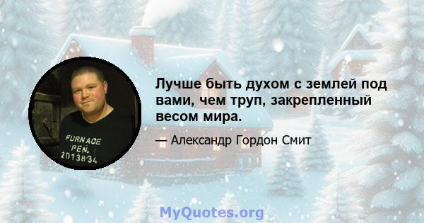 Лучше быть духом с землей под вами, чем труп, закрепленный весом мира.