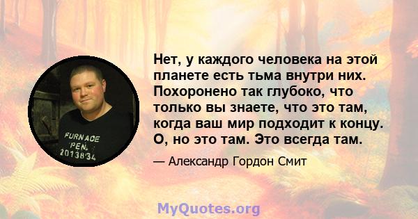 Нет, у каждого человека на этой планете есть тьма внутри них. Похоронено так глубоко, что только вы знаете, что это там, когда ваш мир подходит к концу. О, но это там. Это всегда там.