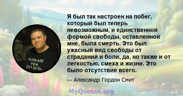 Я был так настроен на побег, который был теперь невозможным, и единственной формой свободы, оставленной мне, была смерть. Это был ужасный вид свободы от страданий и боли, да, но также и от легкостью, смеха и жизни. Это