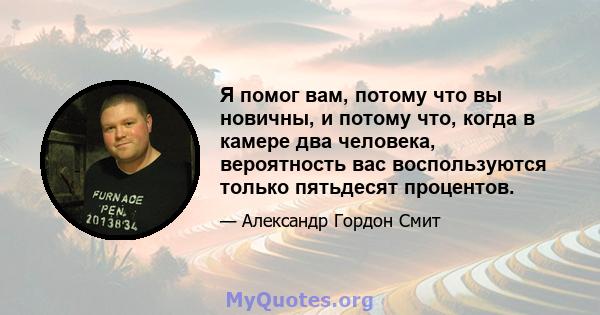 Я помог вам, потому что вы новичны, и потому что, когда в камере два человека, вероятность вас воспользуются только пятьдесят процентов.