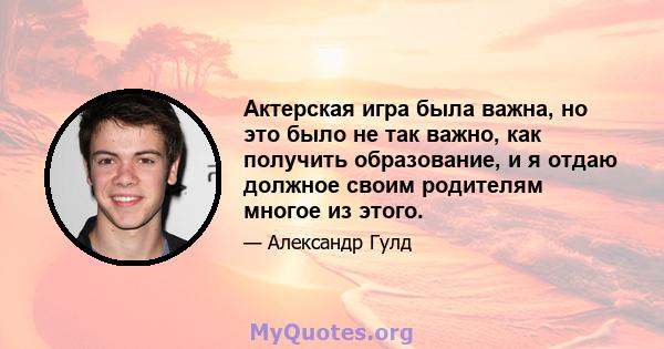 Актерская игра была важна, но это было не так важно, как получить образование, и я отдаю должное своим родителям многое из этого.