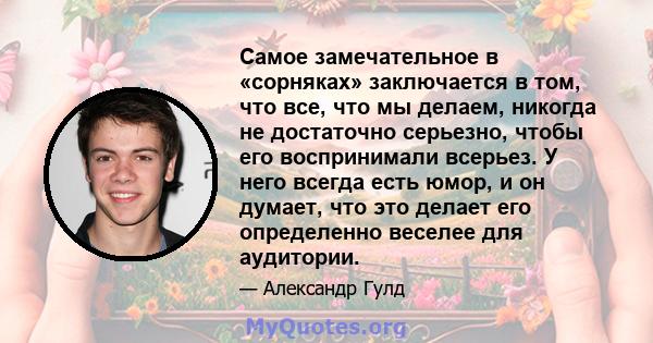 Самое замечательное в «сорняках» заключается в том, что все, что мы делаем, никогда не достаточно серьезно, чтобы его воспринимали всерьез. У него всегда есть юмор, и он думает, что это делает его определенно веселее