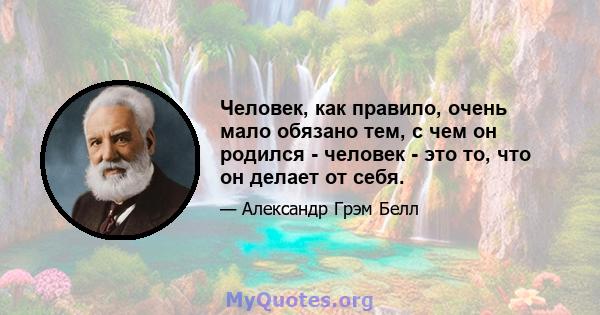 Человек, как правило, очень мало обязано тем, с чем он родился - человек - это то, что он делает от себя.