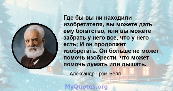 Где бы вы ни находили изобретателя, вы можете дать ему богатство, или вы можете забрать у него все, что у него есть; И он продолжит изобретать. Он больше не может помочь изобрести, что может помочь думать или дышать.