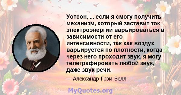 Уотсон, ... если я смогу получить механизм, который заставит ток электроэнергии варьироваться в зависимости от его интенсивности, так как воздух варьируется по плотности, когда через него проходит звук, я могу