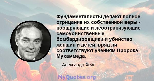 Фундаменталисты делают полное отрицание их собственной веры - поощряющие и леоотранизующие самоубийственные бомбардировщики и убийство женщин и детей, вряд ли соответствуют учениям Пророка Мухаммеда.