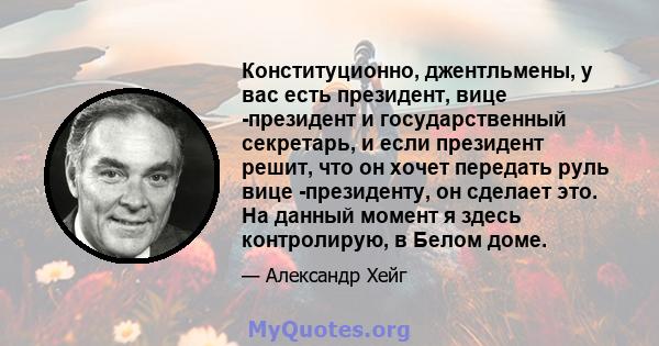 Конституционно, джентльмены, у вас есть президент, вице -президент и государственный секретарь, и если президент решит, что он хочет передать руль вице -президенту, он сделает это. На данный момент я здесь контролирую,