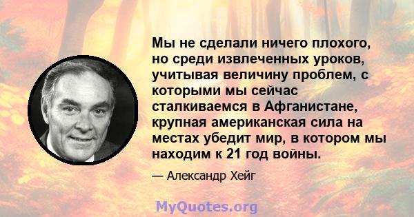 Мы не сделали ничего плохого, но среди извлеченных уроков, учитывая величину проблем, с которыми мы сейчас сталкиваемся в Афганистане, крупная американская сила на местах убедит мир, в котором мы находим к 21 год войны.