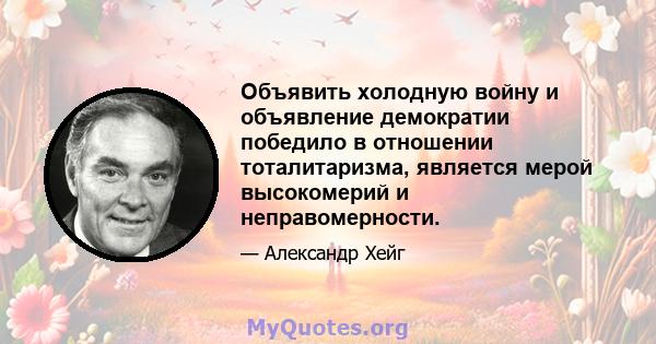 Объявить холодную войну и объявление демократии победило в отношении тоталитаризма, является мерой высокомерий и неправомерности.