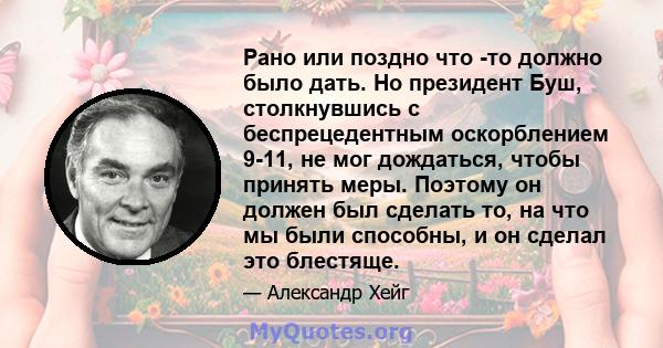 Рано или поздно что -то должно было дать. Но президент Буш, столкнувшись с беспрецедентным оскорблением 9-11, не мог дождаться, чтобы принять меры. Поэтому он должен был сделать то, на что мы были способны, и он сделал