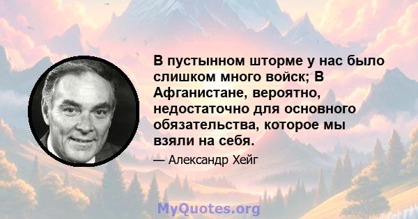 В пустынном шторме у нас было слишком много войск; В Афганистане, вероятно, недостаточно для основного обязательства, которое мы взяли на себя.