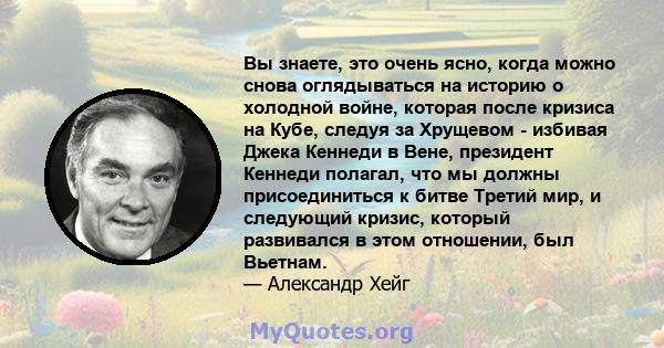 Вы знаете, это очень ясно, когда можно снова оглядываться на историю о холодной войне, которая после кризиса на Кубе, следуя за Хрущевом - избивая Джека Кеннеди в Вене, президент Кеннеди полагал, что мы должны