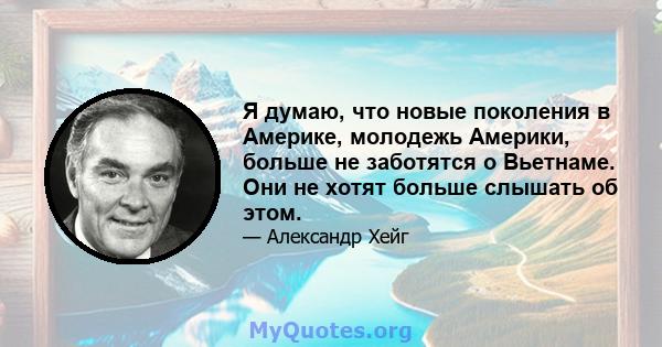 Я думаю, что новые поколения в Америке, молодежь Америки, больше не заботятся о Вьетнаме. Они не хотят больше слышать об этом.