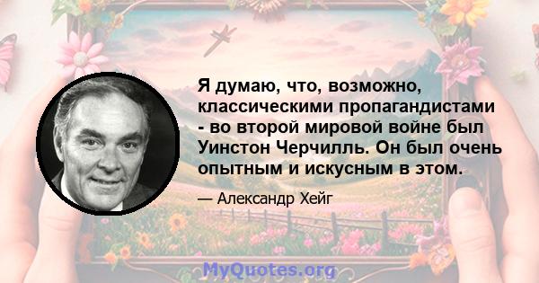 Я думаю, что, возможно, классическими пропагандистами - во второй мировой войне был Уинстон Черчилль. Он был очень опытным и искусным в этом.