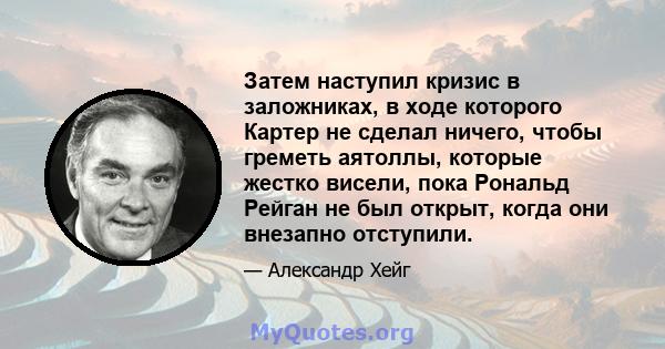 Затем наступил кризис в заложниках, в ходе которого Картер не сделал ничего, чтобы греметь аятоллы, которые жестко висели, пока Рональд Рейган не был открыт, когда они внезапно отступили.