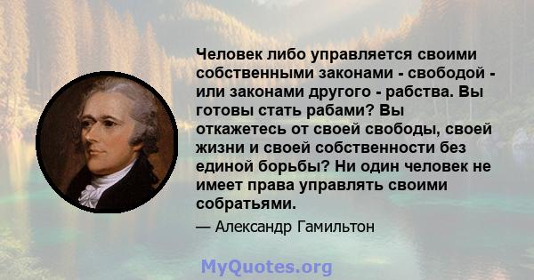 Человек либо управляется своими собственными законами - свободой - или законами другого - рабства. Вы готовы стать рабами? Вы откажетесь от своей свободы, своей жизни и своей собственности без единой борьбы? Ни один