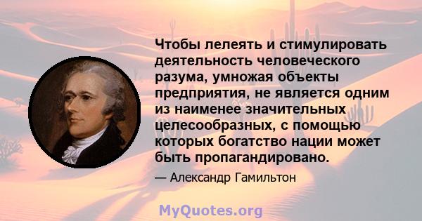 Чтобы лелеять и стимулировать деятельность человеческого разума, умножая объекты предприятия, не является одним из наименее значительных целесообразных, с помощью которых богатство нации может быть пропагандировано.