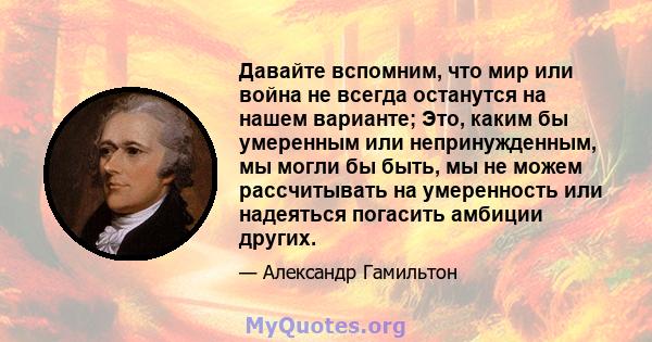 Давайте вспомним, что мир или война не всегда останутся на нашем варианте; Это, каким бы умеренным или непринужденным, мы могли бы быть, мы не можем рассчитывать на умеренность или надеяться погасить амбиции других.