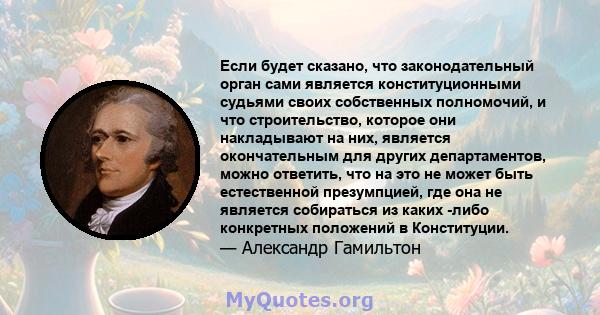 Если будет сказано, что законодательный орган сами является конституционными судьями своих собственных полномочий, и что строительство, которое они накладывают на них, является окончательным для других департаментов,