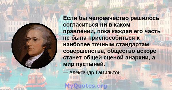 Если бы человечество решилось согласиться ни в каком правлении, пока каждая его часть не была приспособиться к наиболее точным стандартам совершенства, общество вскоре станет общей сценой анархии, а мир пустыней.