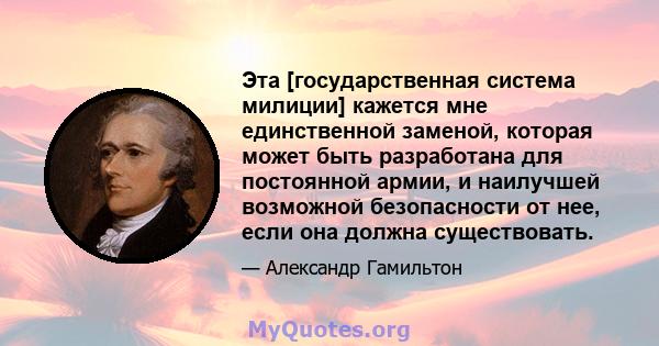 Эта [государственная система милиции] кажется мне единственной заменой, которая может быть разработана для постоянной армии, и наилучшей возможной безопасности от нее, если она должна существовать.