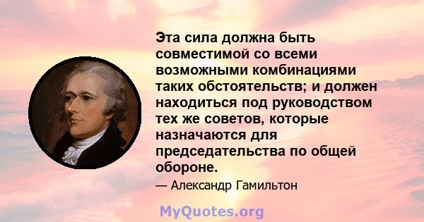 Эта сила должна быть совместимой со всеми возможными комбинациями таких обстоятельств; и должен находиться под руководством тех же советов, которые назначаются для председательства по общей обороне.