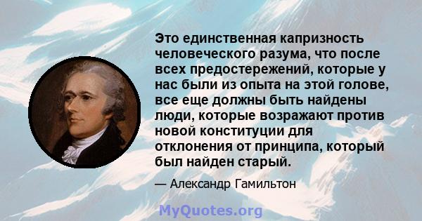 Это единственная капризность человеческого разума, что после всех предостережений, которые у нас были из опыта на этой голове, все еще должны быть найдены люди, которые возражают против новой конституции для отклонения