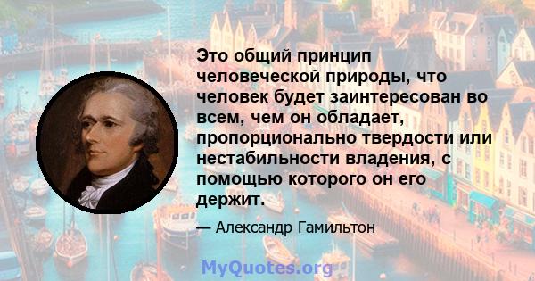 Это общий принцип человеческой природы, что человек будет заинтересован во всем, чем он обладает, пропорционально твердости или нестабильности владения, с помощью которого он его держит.