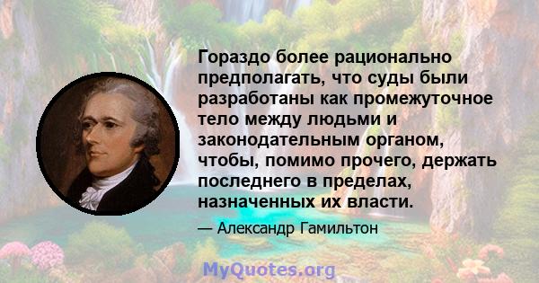 Гораздо более рационально предполагать, что суды были разработаны как промежуточное тело между людьми и законодательным органом, чтобы, помимо прочего, держать последнего в пределах, назначенных их власти.