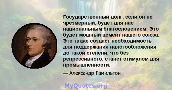 Государственный долг, если он не чрезмерный, будет для нас национальным благословением; Это будет мощный цемент нашего союза. Это также создаст необходимость для поддержания налогообложения до такой степени, что без