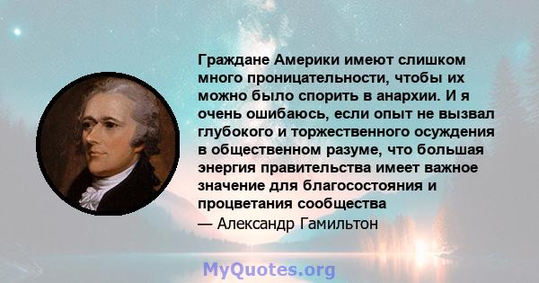 Граждане Америки имеют слишком много проницательности, чтобы их можно было спорить в анархии. И я очень ошибаюсь, если опыт не вызвал глубокого и торжественного осуждения в общественном разуме, что большая энергия