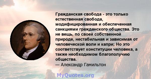 Гражданская свобода - это только естественная свобода, модифицированная и обеспеченная санкциями гражданского общества. Это не вещь, по своей собственной природе, нестабильная и зависимая от человеческой воли и капри;