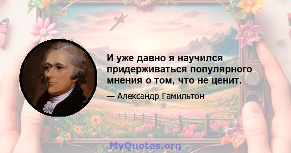 И уже давно я научился придерживаться популярного мнения о том, что не ценит.